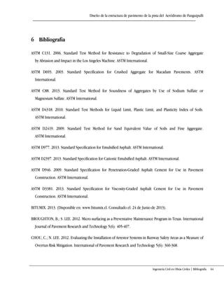 Diseño de la estructura de pavimento de la pista del Aeródromo de Panguipulli
Ingeniería Civil en Obras Civiles | Bibliografía 64
6 Bibliografía
ASTM C131. 2006. Standard Test Method for Resistance to Degradation of Small-Size Coarse Aggregate
by Abrasion and Impact in the Los Angeles Machine. ASTM International.
ASTM D693. 2003. Standard Specification for Crushed Aggregate for Macadam Pavements. ASTM
International.
ASTM C88. 2013. Standard Test Method for Soundness of Aggregates by Use of Sodium Sulfate or
Magnesium Sulfate. ASTM International.
ASTM D4318. 2010. Standard Test Methods for Liquid Limit, Plastic Limit, and Plasticity Index of Soils.
ASTM International.
ASTM D2419. 2009. Standard Test Method for Sand Equivalent Value of Soils and Fine Aggregate.
ASTM International.
ASTM D977. 2013. Standard Specification for Emulsified Asphalt. ASTM International.
ASTM D2397. 2013. Standard Specification for Cationic Emulsified Asphalt. ASTM International.
ASTM D946. 2009. Standard Specification for Penetration-Graded Asphalt Cement for Use in Pavement
Construction. ASTM International.
ASTM D3381. 2013. Standard Specification for Viscosity-Graded Asphalt Cement for Use in Pavement
Construction. ASTM International.
BITUMIX. 2013. (Disponible en: www.bitumix.cl. Consultado el: 24 de Junio de 2013).
BROUGHTON, B.; S. LEE. 2012. Micro surfacing as a Preventative Maintenance Program in Texas. International
Journal of Pavement Research and Technology 5(6): 405-407.
CHOU, C.; N. LEE. 2012. Evaluating the Installation of Arrestor Systems in Runway Safety Areas as a Measure of
Overrun Risk Mitigation. International of Pavement Research and Technology 5(6): 360-368.
 