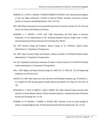 Diseño de la estructura de pavimento de la pista del Aeródromo de Panguipulli
Ingeniería Civil en Obras Civiles | Bibliografía 65
DIAKHATE, M.; C. PETIT; A. MILLIEN; A. PHELIPOT-MARDELÉ; B. PONTEAU. 2011. Experimental investigation
of tack coat fatigue performance: Towards an improved lifetime assessment of pavement structure
interfaces. Construction and Building Materials. 25(2): 1123-1133.
DGC. 2008. Pliego de prescripciones técnicas generales para obras de carreteras y puentes. Art. 542. Dirección
General de Carreteras del Ministerio de Fomento.
El-BADAWY, S.; F. BAYOMY; S. FUGIT. 2012. Traffic Characteristics and Their Impact on Pavement
Performance for the Implementation of the Mechanistic-Empirical Pavement Design Guide in Idaho.
International Journal of Pavement Research and Technology 5(6): 386-394.
FAA. 1978. Pavement Design and Evaluation. Advisory Circular AC No. 150/530-6C. Federal Aviation
Administration U.S. Department of Transportation.
FAA. 2009. Airport Pavement Design and Evaluation. Advisory CircularAC No.150/5320-6E.Federal Aviation
Administration.U.S. Department of Transportation.
FAA. 2011. Standards for Specifying Construction Of Airports. Advisory Circular AC No.150/5370-10F.Federal
Aviation Administration.U.S. Department of Transportation.
FWA, T. 2002. Highway and Airport Pavement Design. En: CHEN, W.F.; J.Y. LIEW, eds. The Civil Engineering
Handbook.2 ed. CRC Press.Ch 62.
HALSTED, G.E. 2009. Idaho Airport saves time and money with full-depth reclamation. En: TUTUMLUER, E.;
I.L. AL-QADI, eds. 2009. Bearing Capacity of Roads, Railways and Airfields. Two Volume Set. CRC Press. Ch
150.
JITSANGIAM, P.; Y. HUAN; K. SIRIPUN; C. LEEK; H. NIKRAZ. 2012. Effect of Binder Content and Active Filler
Selection on Foamed Bitumen Mixtures: Western Australian Experience. International Journal of Pavement
Research and Technology 5(6): 411-418.
KULKARNI, M.; W. FISCHER; A. TAYEBALI; H. WALLER. 2005. Evaluation of tack coat bond strength for
mixtures containing baghouse fines. The International Journal of Pavement Engineering. 6(3): 147-162.
 