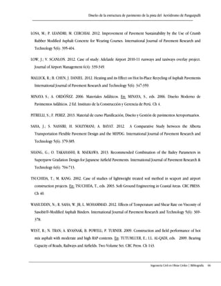 Diseño de la estructura de pavimento de la pista del Aeródromo de Panguipulli
Ingeniería Civil en Obras Civiles | Bibliografía 66
LOSA, M.; P. LEANDRI; M. CERCHIAI. 2012. Improvement of Pavement Sustainability by the Use of Crumb
Rubber Modified Asphalt Concrete for Wearing Courses. International Journal of Pavement Research and
Technology 5(6): 395-404.
LOW, J.; V. SCANLON. 2012. Case of study: Adelaide Airport 2010-11 runways and taxiways overlay project.
Journal of Airport Management 6(4): 339-349.
MALLICK, R.; B. CHEN; J. DANIEL. 2012. Heating and its Effect on Hot In-Place Recycling of Asphalt Pavements
International Journal of Pavement Research and Technology 5(6): 347-359.
MINAYA S.; A. ORDÓÑEZ. 2006. Materiales Asfálticos. En: MINAYA, S., eds. 2006. Diseño Moderno de
Pavimentos Asfálticos. 2 Ed. Instituto de la Construcción y Gerencia de Perú. Ch 4.
PITRELLI, S.; F. PEREZ. 2013. Material de curso Planificación, Diseño y Gestión de pavimentos Aeroportuarios.
SAHA, J.; S. NASSIRI; H. SOLEYMANI; A. BAYAT. 2012. A Comparative Study between the Alberta
Transportation Flexible Pavement Design and the MEPDG. International Journal of Pavement Research and
Technology 5(6): 379-385.
SHANG, G.; O. TAKAHASHI; R. MAEKAWA. 2013. Recommended Combination of the Bailey Parameters in
Superpavw Gradation Design for Japanese Airfield Pavements. International Journal of Pavement Research &
Technology 6(6): 704-713.
TSUCHIDA, T.; M. KANG. 2002. Case of studies of lightweight treated soil method in seaport and airport
construction projects. En: TSUCHIDA, T., eds. 2003. Soft Ground Engineering in Coastal Areas. CRC PRESS.
Ch 40.
WASIUDDIN, N.; R. SAHA; W. JR; L. MOHAMMAD. 2012. Effects of Temperature and Shear Rate on Viscosity of
Sasobit®-Modified Asphalt Binders. International Journal of Pavement Research and Technology 5(6): 369-
378.
WEST, R.; N. TRAN; A. KVASNAK; B. POWELL; P. TURNER. 2009. Construction and field performance of hot
mix asphalt with moderate and high RAP contents. En: TUTUMLUER, E.; I.L. AL-QADI, eds. 2009. Bearing
Capacity of Roads, Railways and Airfields. Two Volume Set. CRC Press. Ch 143.
 