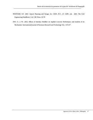 Diseño de la estructura de pavimento de la pista del Aeródromo de Panguipulli
Ingeniería Civil en Obras Civiles | Bibliografía 67
WHITFORD, R.T. 2003. Airport Planning and Design. En: CHEN, W.F.; J.Y. LIEW, eds. 2003. The Civil
Engineering Handbook. 2 ed. CRC Press. Ch 59.
ZOU, G.; J. YU. 2012. Effects of Interface Modifier on Asphalt Concrete Performance and Analysis of its
Mechanism. International Journal of Pavement Research and Technology 5(6): 419-427.
 