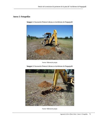 Diseño de la estructura de pavimento de la pista del Aeródromo de Panguipulli
Ingeniería Civil en Obras Civiles | Anexo 3: Fotografías 78
Anexo 3: Fotografías
Imagen 1: Excavación Primera Calicata en Aeródromo de Panguipulli
Fuente: Elaboración propia
Imagen 2: Excavación Primera Calicata en Aeródromo de Panguipulli
Fuente: Elaboración propia
 