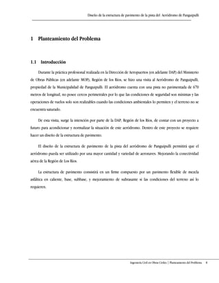 Diseño de la estructura de pavimento de la pista del Aeródromo de Panguipulli
Ingeniería Civil en Obras Civiles | Planteamiento del Problema 8
1 Planteamiento del Problema
1.1 Introducción
Durante la práctica profesional realizada en la Dirección de Aeropuertos (en adelante DAP) del Ministerio
de Obras Públicas (en adelante MOP), Región de los Ríos, se hizo una visita al Aeródromo de Panguipulli,
propiedad de la Municipalidad de Panguipulli. El aeródromo cuenta con una pista no pavimentada de 670
metros de longitud, no posee cercos perimetrales por lo que las condiciones de seguridad son mínimas y las
operaciones de vuelos solo son realizables cuando las condiciones ambientales lo permiten y el terreno no se
encuentra saturado.
De esta visita, surge la intención por parte de la DAP, Región de los Ríos, de contar con un proyecto a
futuro para acondicionar y normalizar la situación de este aeródromo. Dentro de este proyecto se requiere
hacer un diseño de la estructura de pavimento.
El diseño de la estructura de pavimento de la pista del aeródromo de Panguipulli permitirá que el
aeródromo pueda ser utilizado por una mayor cantidad y variedad de aeronaves. Mejorando la conectividad
aérea de la Región de Los Ríos.
La estructura de pavimento consistirá en un firme compuesto por un pavimento flexible de mezcla
asfáltica en caliente, base, subbase, y mejoramiento de subrasante si las condiciones del terreno así lo
requieren.
 