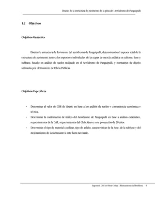 Diseño de la estructura de pavimento de la pista del Aeródromo de Panguipulli
Ingeniería Civil en Obras Civiles | Planteamiento del Problema 9
1.2 Objetivos
Objetivos Generales
Diseñar la estructura de Pavimento del aeródromo de Panguipulli, determinando el espesor total de la
estructura de pavimento junto a los espesores individuales de las capas de mezcla asfáltica en caliente, base y
subbase, basado en análisis de suelos realizado en el Aeródromo de Panguipulli, y normativas de diseño
utilizadas por el Ministerio de Obras Públicas
Objetivos Específicos
- Determinar el valor de CBR de diseño en base a los análisis de suelos y conveniencia económica y
técnica.
- Determinar la combinación de tráfico del Aeródromo de Panguipulli en base a análisis estadístico,
requerimientos de la DAP, requerimientos del Club Aéreo y una proyección de 20 años.
- Determinar el tipo de material a utilizar, tipo de asfalto, características de la base, de la subbase y del
mejoramiento de la subrasante si este fuera necesario.
 