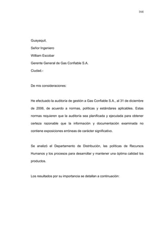 164




Guayaquil,

Señor Ingeniero

William Escobar

Gerente General de Gas Confiable S.A.

Ciudad.-



De mis consideraciones:



He efectuado la auditoría de gestión a Gas Confiable S.A., al 31 de diciembre

de 2006, de acuerdo a normas, políticas y estándares aplicables. Estas

normas requieren que la auditoría sea planificada y ejecutada para obtener

certeza razonable que la información y documentación examinada no

contiene exposiciones erróneas de carácter significativo.



Se analizó el Departamento de Distribución, las políticas de Recursos

Humanos y los procesos para desarrollar y mantener una óptima calidad los

productos.



Los resultados por su importancia se detallan a continuación:
 