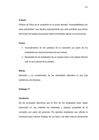 276




Criterio

Política de Ética de la compañía en el punto llamado “Incompatibilidad con

otras actividades” que declara expresamente que está prohibido que dentro

del horario de trabajo el personal realice actividades ajenas a sus funciones.



Causa

      Incumplimiento de las políticas de la compañía por parte de los

      empleados por desconocimiento de las mismas.

      Necesidad de los empleados de un ingreso extra o de realizar labores

      que no son propias de su puesto.



Efecto

Descuido y no cumplimiento de las actividades laborales lo que trae

problemas a la empresa.



Hallazgo 17



Condición

De las encuestas obtuvimos que el 83% de los empleados dicen haber

observado un uso indebido de materiales y equipos propiedad de la

compañía por parte del personal. Por ejemplo empleados que utilizan la

impresora para imprimir trabajos de sus hijos o de ellos mismos obviamente
 