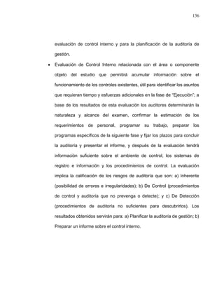 136




evaluación de control interno y para la planificación de la auditoría de

gestión.

Evaluación de Control Interno relacionada con el área o componente

objeto del estudio que permitirá acumular información sobre el

funcionamiento de los controles existentes, útil para identificar los asuntos

que requieran tiempo y esfuerzas adicionales en la fase de “Ejecución”; a

base de los resultados de esta evaluación los auditores determinarán la

naturaleza y alcance del examen, confirmar la estimación de los

requerimientos de personal, programar su            trabajo, preparar los

programas específicos de la siguiente fase y fijar los plazos para concluir

la auditoría y presentar el informe, y después de la evaluación tendrá

información suficiente sobre el ambiente de control, los sistemas de

registro e información y los procedimientos de control. La evaluación

implica la calificación de los riesgos de auditoría que son: a) Inherente

(posibilidad de errores e irregularidades); b) De Control (procedimientos

de control y auditoría que no prevenga o detecte); y c) De Detección

(procedimientos de auditoría no suficientes para descubrirlos). Los

resultados obtenidos servirán para: a) Planificar la auditoría de gestión; b)

Preparar un informe sobre el control interno.
 