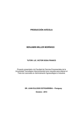 PRODUCCIÓN AVÍCOLA BENJAMIN MILLER MORÍNIGO TUTOR: LIC. VICTOR SOSA FRANCO Proyecto presentado a la Facultad de Ciencias Empresariales de la Universidad Tecnológica Intercontinental como requisito para obtener el Título de Licenciado en Administración Agroecológica e Industrial. DR. JUAN EULOGIO ESTIGARRIBIA – Paraguay Octubre - 2013  