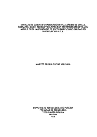 MONTAJE DE CURVAS DE CALIBRACIÓN PARA ANÁLISIS DE GOMAS,
FOSFATOS, SÍLICE, AZÚCAR Y SULFITOS POR ESPECTROFOTOMETRÍA UV
- VISIBLE EN EL LABORATORIO DE ASEGURAMIENTO DE CALIDAD DEL
INGENIO PICHICHI S.A.
MARITZA CECILIA OSPINA VALENCIA
UNIVERSIDAD TECNOLÓGICA DE PEREIRA
FACULTAD DE TECNOLOGÍA
TECNOLOGÍA QUÍMICA
PEREIRA
2008
 
