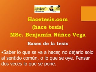Hacetesis.com
(hace tesis)
MSc. Benjamín Núñez Vega
Bases de la tesis
•Saber lo que se va a hacer, no dejarlo solo
al sentido común, o lo que se oye. Pensar
dos veces lo que se pone.
 