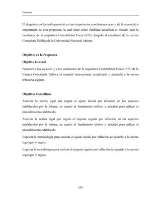 Propuesta
101
El diagnóstico efectuado permitió extraer importantes conclusiones acerca de la necesidad e
importancia de esta propuesta, la cual tiene como finalidad actualizar el módulo para la
enseñanza de la asignatura Contabilidad Fiscal (673), dirigido al estudiante de la carrera
Contaduría Pública de la Universidad Nacional Abierta.
Objetivos en la Propuesta
Objetivo General
Proponer a los asesores y a los estudiantes de la asignatura Contabilidad Fiscal (673) de la
Carrera Contaduría Pública el material instruccional actualizado y adaptado a la norma
tributaria vigente.
Objetivos Específicos
Analizar la norma legal que regula el ajuste inicial por inflación en los aspectos
establecidos por la misma, en cuanto al fundamento teórico y práctico para aplicar el
procedimiento establecido.
Analizar la norma legal que regula el reajuste regular por inflación en los aspectos
establecidos por la misma, en cuanto al fundamento teórico y práctico para aplicar el
procedimiento establecido.
Explicar la metodología para realizar el ajuste inicial por inflación de acuerdo a la norma
legal que lo regula.
Explicar la metodología para realizar el reajuste regular por inflación de acuerdo a la norma
legal que lo regula.
 