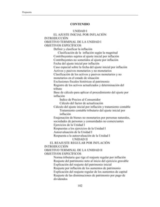 Propuesta
102
CONTENIDO
UNIDAD I
EL AJUSTE INICIAL POR INFLACIÓN
INTRODUCCIÓN
OBJETIVO TERMINAL DE LA UNIDAD I
OBJETIVOS ESPECÍFICOS
Definir y clasificar la inflación
Clasificación de la inflación según la magnitud
Contribuyentes sujetos al ajuste inicial por inflación
Contribuyentes no sometidos al ajuste por inflación
Fecha del ajuste inicial por inflación
Caso especial sobre la fecha del ajuste inicial por inflación
Activos y pasivos monetarios y no monetarios
Clasificación de los activos y pasivos monetarios y no
monetarios en el estado de situación
Exclusiones fiscales históricas al patrimonio
Registro de los activos actualizados y determinación del
tributo
Base de cálculo para aplicar el procedimiento del ajuste por
inflación
Índice de Precios al Consumidor
Cálculo del factor de actualización
Cálculo del ajuste inicial por inflación y tratamiento contable
Tratamiento contable tributario del ajuste inicial por
inflación
Enajenación de bienes no monetarios por personas naturales,
sociedades de personas y comunidades no comerciantes
Ejercicios de la Unidad I
Respuestas a los ejercicios de la Unidad I
Autoevaluación de la Unidad I
Respuesta a la autoevaluación de la Unidad I
UNIDAD II
EL REAJUSTE REGULAR POR INFLACIÓN
INTRODUCCIÓN
OBJETIVO TERMINAL DE LA UNIDAD II
OBJETIVOS ESPECÍFICOS
Norma tributaria que rige el reajuste regular por inflación
Reajuste del patrimonio neto al inicio del ejercicio gravable
Explicación del reajuste del patrimonio inicial
Reajuste por inflación de los aumentos de patrimonio
Explicación del reajuste regular de los aumentos de capital
Reajuste de las disminuciones de patrimonio por pago de
dividendos
 