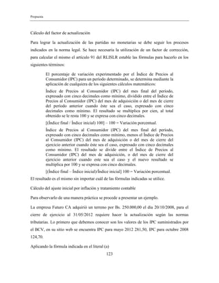 Propuesta
123
Cálculo del factor de actualización
Para lograr la actualización de las partidas no monetarias se debe seguir los procesos
indicados en la norma legal. Se hace necesaria la utilización de un factor de corrección,
para calcular el mismo el artículo 91 del RLISLR estable las fórmulas para hacerlo en los
siguientes términos:
El porcentaje de variación experimentado por el Índice de Precios al
Consumidor (IPC) para un período determinado, se determina mediante la
aplicación de cualquiera de los siguientes cálculos matemáticos:
Índice de Precios al Consumidor (IPC) del mes final del período,
expresado con cinco decimales como mínimo, dividido entre el Índice de
Precios al Consumidor (IPC) del mes de adquisición o del mes de cierre
del período anterior cuando éste sea el caso, expresado con cinco
decimales como mínimo. El resultado se multiplica por cien, al total
obtenido se le resta 100 y se expresa con cinco decimales.
[(Índice final / Índice inicial) 100] – 100 = Variación porcentual.
Índice de Precios al Consumidor (IPC) del mes final del período,
expresado con cinco decimales como mínimo, menos el Índice de Precios
al Consumidor (IPC) del mes de adquisición o del mes de cierre del
ejercicio anterior cuando éste sea el caso, expresado con cinco decimales
como mínimo. El resultado se divide entre el Índice de Precios al
Consumidor (IPC) del mes de adquisición, o del mes de cierre del
ejercicio anterior cuando este sea el caso y el nuevo resultado se
multiplica por 100 y se expresa con cinco decimales.
[(Índice final – Índice inicial)/Índice inicial] 100 = Variación porcentual.
El resultado es el mismo sin importar cuál de las fórmulas indicadas se utilice.
Cálculo del ajuste inicial por inflación y tratamiento contable
Para observarlo de una manera práctica se procede a presentar un ejemplo.
La empresa Futuro CA adquirió un terreno por Bs. 250.000,00 el día 20/10/2008, para el
cierre de ejercicio al 31/05/2012 requiere hacer la actualización según las normas
tributarias. Lo primero que debemos conocer son los valores de los IPC suministrados por
el BCV, en su sitio web se encuentra IPC para mayo 2012 281,50, IPC para octubre 2008
124,70.
Aplicando la fórmula indicada en el literal (a)
 