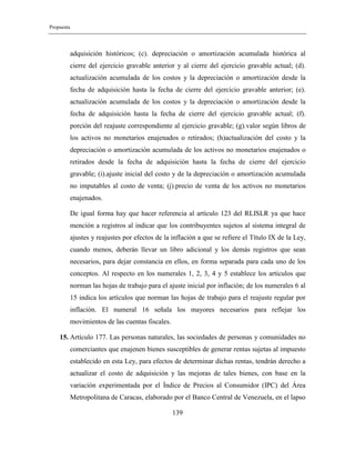Propuesta
139
adquisición históricos; (c). depreciación o amortización acumulada histórica al
cierre del ejercicio gravable anterior y al cierre del ejercicio gravable actual; (d).
actualización acumulada de los costos y la depreciación o amortización desde la
fecha de adquisición hasta la fecha de cierre del ejercicio gravable anterior; (e).
actualización acumulada de los costos y la depreciación o amortización desde la
fecha de adquisición hasta la fecha de cierre del ejercicio gravable actual; (f).
porción del reajuste correspondiente al ejercicio gravable; (g).valor según libros de
los activos no monetarios enajenados o retirados; (h)actualización del costo y la
depreciación o amortización acumulada de los activos no monetarios enajenados o
retirados desde la fecha de adquisición hasta la fecha de cierre del ejercicio
gravable; (i).ajuste inicial del costo y de la depreciación o amortización acumulada
no imputables al costo de venta; (j).precio de venta de los activos no monetarios
enajenados.
De igual forma hay que hacer referencia al artículo 123 del RLISLR ya que hace
mención a registros al indicar que los contribuyentes sujetos al sistema integral de
ajustes y reajustes por efectos de la inflación a que se refiere el Título IX de la Ley,
cuando menos, deberán llevar un libro adicional y los demás registros que sean
necesarios, para dejar constancia en ellos, en forma separada para cada uno de los
conceptos. Al respecto en los numerales 1, 2, 3, 4 y 5 establece los artículos que
norman las hojas de trabajo para el ajuste inicial por inflación; de los numerales 6 al
15 indica los artículos que norman las hojas de trabajo para el reajuste regular por
inflación. El numeral 16 señala los mayores necesarios para reflejar los
movimientos de las cuentas fiscales.
15. Artículo 177. Las personas naturales, las sociedades de personas y comunidades no
comerciantes que enajenen bienes susceptibles de generar rentas sujetas al impuesto
establecido en esta Ley, para efectos de determinar dichas rentas, tendrán derecho a
actualizar el costo de adquisición y las mejoras de tales bienes, con base en la
variación experimentada por el Índice de Precios al Consumidor (IPC) del Área
Metropolitana de Caracas, elaborado por el Banco Central de Venezuela, en el lapso
 