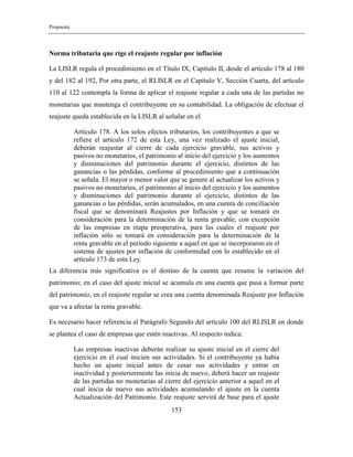 Propuesta
153
Norma tributaria que rige el reajuste regular por inflación
La LISLR regula el procedimiento en el Título IX, Capítulo II, desde el artículo 178 al 180
y del 182 al 192, Por otra parte, el RLISLR en el Capítulo V, Sección Cuarta, del artículo
110 al 122 contempla la forma de aplicar el reajuste regular a cada una de las partidas no
monetarias que mantenga el contribuyente en su contabilidad. La obligación de efectuar el
reajuste queda establecida en la LISLR al señalar en el
Artículo 178. A los solos efectos tributarios, los contribuyentes a que se
refiere el artículo 172 de esta Ley, una vez realizado el ajuste inicial,
deberán reajustar al cierre de cada ejercicio gravable, sus activos y
pasivos no monetarios, el patrimonio al inicio del ejercicio y los aumentos
y disminuciones del patrimonio durante el ejercicio, distintos de las
ganancias o las pérdidas, conforme al procedimiento que a continuación
se señala. El mayor o menor valor que se genere al actualizar los activos y
pasivos no monetarios, el patrimonio al inicio del ejercicio y los aumentos
y disminuciones del patrimonio durante el ejercicio, distintos de las
ganancias o las pérdidas, serán acumulados, en una cuenta de conciliación
fiscal que se denominará Reajustes por Inflación y que se tomará en
consideración para la determinación de la renta gravable, con excepción
de las empresas en etapa preoperativa, para las cuales el reajuste por
inflación sólo se tomará en consideración para la determinación de la
renta gravable en el período siguiente a aquel en que se incorporaron en el
sistema de ajustes por inflación de conformidad con lo establecido en el
artículo 173 de esta Ley.
La diferencia más significativa es el destino de la cuenta que resume la variación del
patrimonio; en el caso del ajuste inicial se acumula en una cuenta que pasa a formar parte
del patrimonio, en el reajuste regular se crea una cuenta denominada Reajuste por Inflación
que va a afectar la renta gravable.
Es necesario hacer referencia al Parágrafo Segundo del artículo 100 del RLISLR en donde
se plantea el caso de empresas que estén inactivas. Al respecto indica:
Las empresas inactivas deberán realizar su ajuste inicial en el cierre del
ejercicio en el cual inicien sus actividades. Si el contribuyente ya había
hecho un ajuste inicial antes de cesar sus actividades y entrar en
inactividad y posteriormente las inicia de nuevo, deberá hacer un reajuste
de las partidas no monetarias al cierre del ejercicio anterior a aquel en el
cual inicia de nuevo sus actividades acumulando el ajuste en la cuenta
Actualización del Patrimonio. Este reajuste servirá de base para el ajuste
 