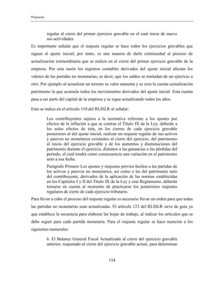 Propuesta
154
regular al cierre del primer ejercicio gravable en el cual inicie de nuevo
sus actividades.
Es importante señalar que el reajuste regular se hace todos los ejercicios gravables que
siguen al ajuste inicial; por tanto, es una manera de darle continuidad al proceso de
actualización extraordinaria que se realiza en el cierre del primer ejercicio gravable de la
empresa. Por esta razón los registros contables derivados del ajuste inicial afectan los
valores de las partidas no monetarias; es decir, que los saldos se trasladan de un ejercicio a
otro. Por ejemplo al actualizar un terreno su valor aumenta y se crea la cuenta actualización
patrimonio la que acumula todos los movimientos derivados del ajuste inicial. Esta cuenta
pasa a ser parte del capital de la empresa y se sigue actualizando todos los años.
Esto se indica en el artículo 110 del RLISLR al señalar:
Los contribuyentes sujetos a la normativa referente a los ajustes por
efectos de la inflación a que se contrae el Título IX de la Ley, deberán a
los solos efectos de ésta, en los cierres de cada ejercicio gravable
posteriores al del ajuste inicial, realizar un reajuste regular de sus activos
y pasivos no monetarios existentes al cierre del ejercicio, del patrimonio
al inicio del ejercicio gravable y de los aumentos y disminuciones del
patrimonio durante el ejercicio, distintos a las ganancias o las pérdidas del
período, el cual tendrá como consecuencia una variación en el patrimonio
neto a esa fecha.
Parágrafo Primero Los ajustes y reajustes previos hechos a las partidas de
los activos y pasivos no monetarios, así como a las del patrimonio neto
del contribuyente, derivados de la aplicación de las normas establecidas
en los Capítulos I y II del Título IX de la Ley y este Reglamento, deberán
tomarse en cuenta al momento de practicarse los posteriores reajustes
regulares de cierre de cada ejercicio tributario.
Para llevar a cabo el proceso del reajuste regular es necesario llevar un orden para que todas
las partidas no monetarias sean actualizadas. El artículo 123 del RLISLR sirve de guía ya
que establece la secuencia para elaborar las hojas de trabajo, al indicar los artículos que se
debe seguir para cada partida monetaria. Para el reajuste regular se hace mención a los
siguientes numerales:
6. El Balance General Fiscal Actualizado al cierre del ejercicio gravable
anterior, reajustado al cierre del ejercicio gravable actual, para determinar
 