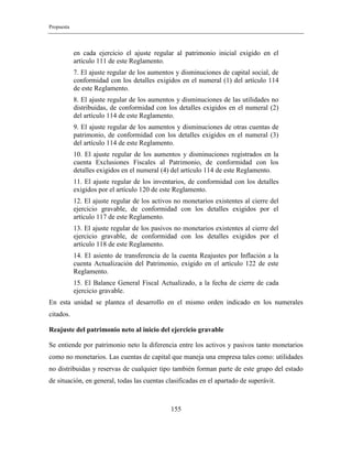 Propuesta
155
en cada ejercicio el ajuste regular al patrimonio inicial exigido en el
artículo 111 de este Reglamento.
7. El ajuste regular de los aumentos y disminuciones de capital social, de
conformidad con los detalles exigidos en el numeral (1) del artículo 114
de este Reglamento.
8. El ajuste regular de los aumentos y disminuciones de las utilidades no
distribuidas, de conformidad con los detalles exigidos en el numeral (2)
del artículo 114 de este Reglamento.
9. El ajuste regular de los aumentos y disminuciones de otras cuentas de
patrimonio, de conformidad con los detalles exigidos en el numeral (3)
del artículo 114 de este Reglamento.
10. El ajuste regular de los aumentos y disminuciones registrados en la
cuenta Exclusiones Fiscales al Patrimonio, de conformidad con los
detalles exigidos en el numeral (4) del artículo 114 de este Reglamento.
11. El ajuste regular de los inventarios, de conformidad con los detalles
exigidos por el artículo 120 de este Reglamento.
12. El ajuste regular de los activos no monetarios existentes al cierre del
ejercicio gravable, de conformidad con los detalles exigidos por el
artículo 117 de este Reglamento.
13. El ajuste regular de los pasivos no monetarios existentes al cierre del
ejercicio gravable, de conformidad con los detalles exigidos por el
artículo 118 de este Reglamento.
14. El asiento de transferencia de la cuenta Reajustes por Inflación a la
cuenta Actualización del Patrimonio, exigido en el artículo 122 de este
Reglamento.
15. El Balance General Fiscal Actualizado, a la fecha de cierre de cada
ejercicio gravable.
En esta unidad se plantea el desarrollo en el mismo orden indicado en los numerales
citados.
Reajuste del patrimonio neto al inicio del ejercicio gravable
Se entiende por patrimonio neto la diferencia entre los activos y pasivos tanto monetarios
como no monetarios. Las cuentas de capital que maneja una empresa tales como: utilidades
no distribuidas y reservas de cualquier tipo también forman parte de este grupo del estado
de situación, en general, todas las cuentas clasificadas en el apartado de superávit.
 