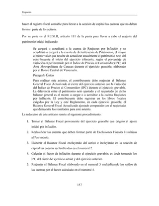 Propuesta
157
hacer el registro fiscal contable para llevar a la sección de capital las cuentas que no deben
formar parte de los activos.
Por su parte en el RLISLR, artículo 111 da la pauta para llevar a cabo el reajuste del
patrimonio inicial indicando:
Se cargará o acreditará a la cuenta de Reajustes por Inflación y se
acreditará o cargará a la cuenta de Actualización de Patrimonio, el mayor
o menor valor que resulte de actualizar anualmente el patrimonio neto del
contribuyente al inicio del ejercicio tributario, según el porcentaje de
variación experimentado por el Índice de Precios al Consumidor (IPC) del
Área Metropolitana de Caracas durante el ejercicio gravable, elaborado
por el Banco Central de Venezuela.
Parágrafo Único
Para realizar este asiento, el contribuyente debe reajustar el Balance
General Fiscal Actualizado al cierre del ejercicio anterior con la variación
del Índice de Precios al Consumidor (IPC) durante el ejercicio gravable.
La diferencia entre el patrimonio neto ajustado y el reajustado de dicho
balance general es el monto a cargar o a acreditar a la cuenta Reajustes
por Inflación. El contribuyente debe registrar en los libros fiscales
exigidos por la Ley y este Reglamento, en cada ejercicio gravable, el
Balance General Fiscal Actualizado ajustado comparado con el reajustado
que demuestra los resultados para este asiento.
La redacción de este artículo remite al siguiente procedimiento:
1. Tomar el Balance Fiscal proveniente del ejercicio gravable que originó el ajuste
inicial por inflación.
2. Reclasificar las cuentas que deben formar parte de Exclusiones Fiscales Históricas
al Patrimonio.
3. Elaborar el Balance Fiscal excluyendo del activo e incluyendo en la sección de
capital las cuentas reclasificadas en el numeral 2.
4. Calcular el factor de inflación durante el ejercicio gravable; es decir tomando los
IPC del cierre del ejercicio actual y del ejercicio anterior.
5. Reajustar el Balance Fiscal elaborado en el numeral 3 multiplicando los saldos de
las cuentas por el factor calculado en el numeral 4.
 