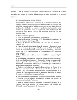 Propuesta
166
gravable. Se trata de una hoja de cálculo con columnas destinadas a cada uno de los datos
necesarios para calcular la variación del patrimonio por estos conceptos, en los términos
siguientes:
1. Capital social y otras cuentas similares
En este detalle debe incluirse la relación de los aumentos de capital, las
disminuciones de capital y cualquier otro movimiento de dicha cuenta que
signifique una modificación del patrimonio neto durante el ejercicio. Se
excluyen los dividendos en acciones y cualquier otra transacción entre
cuentas de patrimonio que no signifiquen una modificación del
patrimonio neto. Deben listarse los aumentos separados de las
disminuciones.
a) Descripción de la operación.
b) Fecha del aumento o disminución del capital social.
c) Índice de Precios al Consumidor (IPC) del mes correspondiente a la
fecha de cierre del ejercicio gravable.
d) Índice de Precios al Consumidor (IPC) del mes del aumento o
disminución.
e) Factor de actualización desde el mes de aumento o disminución hasta
el mes de cierre del ejercicio gravable. Este es el resultado de dividir los
índices de la columna (c) entre los índices de la columna (d). Todos los
índices y el factor resultante deben ser expresados con cinco decimales
como mínimo.
f) Monto del aumento (crédito) o disminución (débito) a la cuenta Capital
Social.
g) Actualización acumulada del aumento (crédito) o disminución (débito)
desde la fecha del dicho aumento o disminución hasta el mes de cierre del
ejercicio gravable. Estos resultados se obtienen de multiplicar los
aumentos o disminuciones listados en la columna (f) por los factores de
actualización listados en la columna (e).
h) Reajuste por inflación del ejercicio. Este resultado se obtiene de la
diferencia entre los aumentos o disminuciones actualizados listados en la
columna (g) y los aumentos o disminuciones históricos listados en la
columna (f). i) El resultado obtenido en la columna (h) origina un asiento
de reajuste por inflación en la siguiente forma:
1) Para los aumentos de patrimonio, el resultado obtenido en la columna
(h) se debe cargar a la cuenta Reajustes por Inflación con crédito a la
cuenta Actualización de Patrimonio.
2) Para las disminuciones de patrimonio, el resultado obtenido en la
columna (h) se debe acreditar a la cuenta Reajustes por Inflación con
débito a la cuenta Actualización de Patrimonio.
 