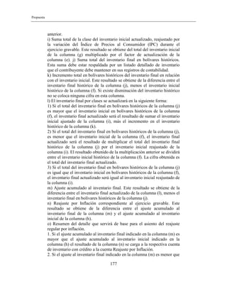 Propuesta
177
anterior.
i) Suma total de la clase del inventario inicial actualizado, reajustado por
la variación del Índice de Precios al Consumidor (IPC) durante el
ejercicio gravable. Este resultado se obtiene del total del inventario inicial
de la columna (g) multiplicado por el factor de actualización de la
columna (e). j) Suma total del inventario final en bolívares históricos.
Esta suma debe estar respaldada por un listado detallado de inventario
que el contribuyente debe mantener en sus registros de contabilidad.
k) Incremento total en bolívares históricos del inventario final en relación
con el inventario inicial. Este resultado se obtiene de la diferencia entre el
inventario final histórico de la columna (j), menos el inventario inicial
histórico de la columna (f). Si existe disminución del inventario histórico
no se coloca ninguna cifra en esta columna.
l) El inventario final por clases se actualizará en la siguiente forma:
1) Si el total del inventario final en bolívares históricos de la columna (j)
es mayor que el inventario inicial en bolívares históricos de la columna
(f), el inventario final actualizado será el resultado de sumar el inventario
inicial ajustado de la columna (i), más el incremento en el inventario
histórico de la columna (k).
2) Si el total del inventario final en bolívares históricos de la columna (j),
es menor que el inventario inicial de la columna (f), el inventario final
actualizado será el resultado de multiplicar el total del inventario final
histórico de la columna (j) por el inventario inicial reajustado de la
columna (i). El resultado obtenido de la multiplicación anterior se dividirá
entre el inventario inicial histórico de la columna (f). La cifra obtenida es
el total del inventario final actualizado.
3) Si el total del inventario final en bolívares históricos de la columna (j)
es igual que el inventario inicial en bolívares históricos de la columna (f),
el inventario final actualizado será igual al inventario inicial reajustado de
la columna (i).
m) Ajuste acumulado al inventario final. Este resultado se obtiene de la
diferencia entre el inventario final actualizado de la columna (l), menos el
inventario final en bolívares históricos de la columna (j).
n) Reajuste por Inflación correspondiente al ejercicio gravable. Este
resultado se obtiene de la diferencia entre el ajuste acumulado al
inventario final de la columna (m) y el ajuste acumulado al inventario
inicial de la columna (h).
o) Resumen del detalle que servirá de base para el asiento del reajuste
regular por inflación.
1. Si el ajuste acumulado al inventario final indicado en la columna (m) es
mayor que el ajuste acumulado al inventario inicial indicado en la
columna (h) el resultado de la columna (n) se carga a la respectiva cuenta
de inventario con crédito a la cuenta Reajuste por Inflación.
2. Si el ajuste al inventario final indicado en la columna (m) es menor que
 
