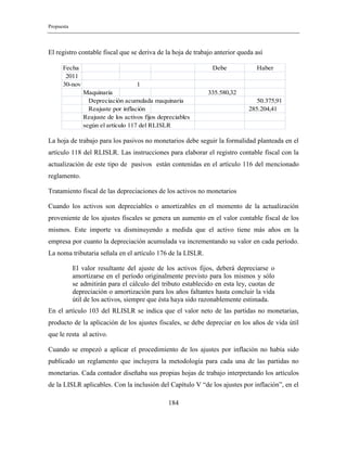 Propuesta
184
El registro contable fiscal que se deriva de la hoja de trabajo anterior queda así
Fecha Debe Haber
2011
30-nov
Maquinaria 335.580,32
Depreciación acumulada maquinaria 50.375,91
Reajuste por inflación 285.204,41
Reajuste de los activos fijos depreciables
según el artículo 117 del RLISLR
1
La hoja de trabajo para los pasivos no monetarios debe seguir la formalidad planteada en el
artículo 118 del RLISLR. Las instrucciones para elaborar el registro contable fiscal con la
actualización de este tipo de pasivos están contenidas en el artículo 116 del mencionado
reglamento.
Tratamiento fiscal de las depreciaciones de los activos no monetarios
Cuando los activos son depreciables o amortizables en el momento de la actualización
proveniente de los ajustes fiscales se genera un aumento en el valor contable fiscal de los
mismos. Este importe va disminuyendo a medida que el activo tiene más años en la
empresa por cuanto la depreciación acumulada va incrementando su valor en cada período.
La noma tributaria señala en el artículo 176 de la LISLR.
El valor resultante del ajuste de los activos fijos, deberá depreciarse o
amortizarse en el período originalmente previsto para los mismos y sólo
se admitirán para el cálculo del tributo establecido en esta ley, cuotas de
depreciación o amortización para los años faltantes hasta concluir la vida
útil de los activos, siempre que ésta haya sido razonablemente estimada.
En el artículo 103 del RLISLR se indica que el valor neto de las partidas no monetarias,
producto de la aplicación de los ajustes fiscales, se debe depreciar en los años de vida útil
que le resta al activo.
Cuando se empezó a aplicar el procedimiento de los ajustes por inflación no había sido
publicado un reglamento que incluyera la metodología para cada una de las partidas no
monetarias. Cada contador diseñaba sus propias hojas de trabajo interpretando los artículos
de la LISLR aplicables. Con la inclusión del Capítulo V “de los ajustes por inflación”, en el
 