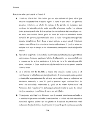 Propuesta
204
Respuestas a los ejercicios de la Unidad II
1. El artículo 178 de la LISLR indica que una vez realizado el ajuste inicial por
inflación se debe realizar el reajuste regular al cierre de cada uno de los ejercicios
gravables posteriores. Al efecto, los valores de las partidas no monetarios que
provienen del ejercicio anterior están sometidas al reajuste regular. Las mismas
tienen acumulados el valor de la actualización extraordinaria derivada del proceso;
por tanto, esos montos forman parte del valor del activo no monetario. Como
provienen del ejercicio precedente se les aplica el factor correspondiente al período
gravable completo; es decir, desde el cierre anterior al cierre actual. Asimismo
establece que si los activos no monetarios son enajenados en el ejercicio actual, se
incluyen en la hoja de trabajo en las columnas que contienen los datos del ejercicio
anterior.
2. Respecto a las partidas no monetarias incorporadas durante el ejercicio gravable se
incorporan en el reajuste regular con la fecha de adquisición; por tanto, se añaden en
la columna de los activos existentes a la fecha de cierre del ejercicio gravable
actual. Asimismo el factor a utilizar se calcula desde la fecha de compra hasta la
fecha de cierre.
3. En el artículo 100 del RLISLR se regula esta situación cuando indica: si el
contribuyente ya había hecho un ajuste inicial antes de cesar sus actividades y entrar
en inactividad y posteriormente las inicia de nuevo, deberá hacer un reajuste de las
partidas no monetarias al cierre del ejercicio anterior a aquel en el cual inicia de
nuevo sus actividades acumulando el ajuste en la cuenta Actualización del
Patrimonio. Este reajuste servirá de base para el ajuste regular al cierre del primer
ejercicio gravable en el cual inicie de nuevo sus actividades.
4. El patrimonio neto fiscal es la diferencia entre la suma de los activos actualizados y
la suma de los pasivos actualizados. Para determinar el total de los activos se deben
reclasificar aquellas cuentas que se agrupan en la sección de patrimonio como
exclusiones fiscales históricas al patrimonio. Se recuerda que la cuenta que acumula
 