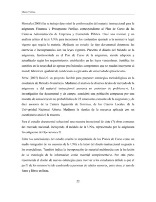 Marco Teórico
22
Montaña (2008) En su trabajo determinó la conformación del material instruccional para la
asignatura Finanzas y Presupuesto Público, correspondiente al Plan de Curso de las
Carreras Administración de Empresas y Contaduría Pública. Hace una revisión y un
análisis crítico al texto UNA para incorporar los contenidos ajustado a la normativa legal
vigente que regula la materia. Mediante un estudio de tipo documental determina las
carencias e incongruencias con las leyes vigentes. Presenta el diseño del Módulo de la
asignatura, fundamentada en el Plan de Curso de la asignatura, siendo adaptado y
actualizado según los requerimientos establecidos en las leyes venezolanas. Justifica los
cambios en la necesidad de egresar profesionales competentes que se puedan incorporar al
mundo laboral en igualdad de condiciones a egresados de universidades presenciales.
Pérez (2007) Realizó un proyecto factible para proponer estrategias metodológicas en la
enseñanza de Métodos Numéricos. Mediante el análisis de diversos textos de mercado de la
asignatura y del material instruccional presenta un prototipo de problemario. La
investigación fue documental y de campo, consideró una población compuesta por una
muestra de autoselección no probabilística de 22 estudiantes cursantes de la asignatura y, de
diez asesores de la Carrera Ingeniería de Sistemas, de los Centros Locales, de la
Universidad Nacional Abierta. Mediante la técnica de la encuesta aplicada con un
cuestionario analizó la muestra.
Para el estudio documental seleccionó una muestra intencional de siete (7) obras comunes
del mercado nacional, incluyendo el módulo de la UNA, representado por la asignatura
Investigación de Operaciones II.
Entre las conclusiones del estudio resalta la importancia de los Planes de Curso como un
medio integrador de los asesores de la UNA a la labor del diseño instruccional asignado a
los especialistas. También indica la incorporación de material multimedia con la inclusión
de la tecnología de la información como material complementario. Por otra parte,
recomienda el diseño de nuevas estrategias para motivar a los estudiantes debido a que el
perfil de los mismos ha ido cambiando a personas de edades menores, entre otras, el uso de
foros y libros en línea.
 