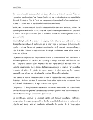 Marco Teórico
23
En cuanto al estudio documental de los textos seleccionó el texto de mercado “Métodos
Numéricos para Ingenieros” de Chapra-Canales por ser el más adaptable a la modalidad a
distancia. Presenta el Plan de Curso con las estrategias instruccionales fundamentadas en el
texto seleccionado y en un problemario desarrollado por el autor.
Noto (2007) Propone una guía didáctica complementaria al texto de mercado y texto UNA
de la asignatura Control de Producción (203) de la Carrera Ingeniería Industrial. Mediante
el análisis de los procedimientos para la enseñanza aprendizaje de la asignatura diseña la
guía propuesta.
La metodología utilizada se enmarca en un proyecto factible que comprende una fase para
detectar las necesidades de elaboración de la guía y otra la elaboración de la misma. El
estudio es de tipo documental en donde examina el texto de mercado recomendado en el
Plan de Curso. Además incluye un trabajo de campo recolectando datos primarios de la
población utilizada.
La población comprende las empresas ubicadas en el estado Bolivar. Para seleccionar la
muestra la población fue agrupada por sectores y se escogió de manera intencional un total
de 12 empresas tomando como referencia las más representativas de cada sector. Las
variables seleccionadas fueron tamaño de la empresa, número de empleos y diversidad de
productos ofrecidos. El trabajo de campo alcanzó la observación de los procesos
industriales apoyado en una entrevista a las personas del área de producción.
Para elaborar la guía se hizo una revisión al material bibliográfico y al resultado del trabajo
de campo. Mediante una fase de depuración, integración, organización y comparación se
seleccionó el material que serviría para confeccionar la guía.
Ortega (2007) El trabajo se orientó a fortalecer los aspectos relacionados con la atención no
convencional de la asignatura “La familia, la comunidad y el niño en la Educación Inicial”,
a través de una estrategia instruccional globalizadora.
La metodología utilizada se enmarcó dentro del llamado paradigma cualitativo-
interpretativo. El proceso comprendió en abordar la realidad educativa en el contexto de la
relación del asesor con el estudiante, utilizando la técnica de la observación.
 