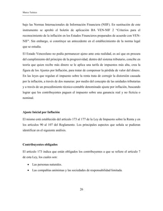 Marco Teórico
26
bajo las Normas Internacionales de Información Financiera (NIIF). En sustitución de este
instrumento se aprobó el boletín de aplicación BA VEN-NIF 2 “Criterios para el
reconocimiento de la inflación en los Estados Financieros preparados de acuerdo con VEN-
NIF". Sin embargo, si constituye un antecedente en el establecimiento de la norma legal
que se estudia.
El Estado Venezolano no podía permanecer ajeno ante esta realidad, es así que en procura
del cumplimiento del principio de la progresividad, dentro del sistema tributario, concibe en
teoría que quien recibe más dinero se le aplica una tarifa de impuestos más alta, crea la
figura de los Ajustes por Inflación, para tratar de compensar la pérdida de valor del dinero.
En las leyes que regulan el impuesto sobre la renta trata de corregir la distorsión causada
por la inflación, a través de dos maneras: por medio del concepto de las unidades tributarias
y a través de un procedimiento técnico-contable denominado ajuste por inflación, buscando
lograr que los contribuyentes paguen el impuesto sobre una ganancia real y no ficticia o
nominal.
Ajuste Inicial por Inflación
El mismo está establecido del artículo 173 al 177 de la Ley de Impuesto sobre la Renta y en
los artículos 90 al 107 del Reglamento. Los principales aspectos que señala se pudieran
identificar en el siguiente análisis.
Contribuyentes obligados
El artículo 173 indica que están obligados los contribuyentes a que se refiere el artículo 7
de esta Ley, los cuales son:
 Las personas naturales.
 Las compañías anónimas y las sociedades de responsabilidad limitada.
 