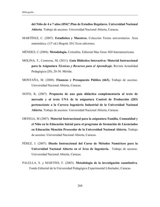 Bibliografía
268
del Niño de 4 a 7 años (054)”.Plan de Estudios Regulares. Universidad Nacional
Abierta. Trabajo de ascenso. Universidad Nacional Abierta, Caracas.
MARTÍNEZ, C. (2007). Estadística y Muestreo. Colección Textos universitarios. Área
matemática. (13ª ed.) Bogotá. D.C.Ecoe ediciones.
MÉNDEZ, C (2004). Metodología. Colombia. Editorial Mac Graw Hill Interamenricana
MOLINA, T., Contreras, M, (2011). Guía Didáctica Interactiva: Material Instruccional
para la Asignatura Técnicas y Recursos para el Aprendizaje. Revista Actualidad
Pedagógica (20), 20-30. Mérida.
MONTAÑA, M. (2008). Finanzas y Presupuesto Público (663). Trabajo de ascenso.
Universidad Nacional Abierta, Caracas.
NOTO, R, (2007). Propuesta de una guía didáctica complementaria al texto de
mercado y al texto UNA de la asignatura Control de Producción (203)
perteneciente a la Carrera Ingeniería Industrial de la Universidad Nacional
Abierta. Trabajo de ascenso. Universidad Nacional Abierta, Caracas.
ORTEGA, M (2007). Material Instruccional para la asignatura Familia, Comunidad y
el Niño en la Educación Inicial para el programa de formación de Licenciados
en Educación Mención Preescolar de la Universidad Nacional Abierta. Trabajo
de ascenso. Universidad Nacional Abierta, Caracas.
PÉREZ, J. (2007). Diseño Instruccional del Curso de Métodos Numéricos para la
Universidad Nacional Abierta en el Área de Ingeniería. Trabajo de ascenso.
Universidad Nacional Abierta, Caracas.
PALELLA, S. y MARTINS, F. (2003). Metodología de la investigación cuantitativa,
Fondo Editorial de la Universidad Pedagógica Experimental Libertador, Caracas.
 