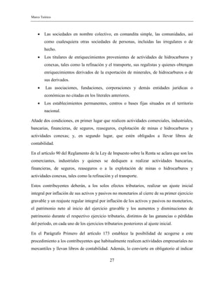 Marco Teórico
27
 Las sociedades en nombre colectivo, en comandita simple, las comunidades, así
como cualesquiera otras sociedades de personas, incluidas las irregulares o de
hecho.
 Los titulares de enriquecimientos provenientes de actividades de hidrocarburos y
conexas, tales como la refinación y el transporte, sus regalistas y quienes obtengan
enriquecimientos derivados de la exportación de minerales, de hidrocarburos o de
sus derivados.
 Las asociaciones, fundaciones, corporaciones y demás entidades jurídicas o
económicas no citadas en los literales anteriores.
 Los establecimientos permanentes, centros o bases fijas situados en el territorio
nacional.
Añade dos condiciones, en primer lugar que realicen actividades comerciales, industriales,
bancarias, financieras, de seguros, reaseguros, explotación de minas e hidrocarburos y
actividades conexas; y, en segundo lugar, que estén obligados a llevar libros de
contabilidad.
En el artículo 90 del Reglamento de la Ley de Impuesto sobre la Renta se aclara que son los
comerciantes, industriales y quienes se dediquen a realizar actividades bancarias,
financieras, de seguros, reaseguros o a la explotación de minas o hidrocarburos y
actividades conexas, tales como la refinación y el transporte.
Estos contribuyentes deberán, a los solos efectos tributarios, realizar un ajuste inicial
integral por inflación de sus activos y pasivos no monetarios al cierre de su primer ejercicio
gravable y un reajuste regular integral por inflación de los activos y pasivos no monetarios,
el patrimonio neto al inicio del ejercicio gravable y los aumentos y disminuciones de
patrimonio durante el respectivo ejercicio tributario, distintos de las ganancias o pérdidas
del período, en cada uno de los ejercicios tributarios posteriores al ajuste inicial.
En el Parágrafo Primero del artículo 173 establece la posibilidad de acogerse a este
procedimiento a los contribuyentes que habitualmente realicen actividades empresariales no
mercantiles y llevan libros de contabilidad. Además, lo convierte en obligatorio al indicar
 