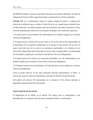 Marco Teórico
35
del RLISLR establece el proceso, haciendo referencia a los artículos aplicables. Se indica la
obligación de llevar un libro especial para dejar constancia de los cálculos realizados.
Artículo 123. Los contribuyentes sujetos al sistema integral de ajustes y reajustes por
efectos de la inflación a que se refiere el Título IX de la Ley, cuando menos, deberán llevar
un libro adicional y los demás registros que sean necesarios, para dejar constancia en ellos,
en forma separada para cada uno de los conceptos indicados en los numerales siguientes:
1. El ajuste inicial a los inventarios de conformidad con los detalles exigidos en el artículo
104 de este Reglamento.
2. El ajuste inicial y cálculo del tres por ciento (3 %) de los activos fijos depreciables de
conformidad con los requisitos establecidos en el numeral (1) del artículo 105 de este. El
ajuste inicial del resto de los activos no monetarios amortizables o no, distintos de los
activos fijos depreciables pero incluyendo los activos fijos no depreciables, de conformidad
con los detalles exigidos por el numeral (2) del artículo 105 de este Reglamento.
4. El ajuste inicial de los pasivos no monetarios realizables o no, de conformidad con los
detalles exigidos por el numeral (3) del artículo 105 de este Reglamento.
5. El Balance General Fiscal Actualizado a la fecha del ajuste inicial exigido en el artículo
100 de este Reglamento.
Como se puede observar, en los cinco numerales descritos anteriormente, se indica el
artículo que regula el ajuste de cada partida, explicando al detalle la forma de hacerlo.
Del análisis del artículo 104 mencionado en el numeral (1) del artículo indicado se
desprende el ajuste inicial de los inventarios
Ajuste inicial de los inventarios
El Reglamento de la LISLR en el artículo 104 explica todo lo concerniente a este
procedimiento. Los aspectos más relevantes se pueden clasificar a continuación:
 