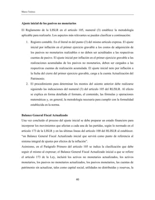 Marco Teórico
40
Ajuste inicial de los pasivos no monetarios
El Reglamento de la LISLR en el artículo 105, numeral (3) establece la metodología
aplicable para realizarlo. Los aspectos más relevantes se pueden clasificar a continuación:
1. Registro contable. En el literal m del punto (3) del mismo artículo expresa. El ajuste
inicial por inflación en el primer ejercicio gravable a los costos de adquisición de
los pasivos no monetarios realizables o no deben ser acreditados a las respectivas
cuentas de pasivo. El ajuste inicial por inflación en el primer ejercicio gravable a las
realizaciones acumuladas de los pasivos no monetarios, deben ser cargados a las
respectivas cuentas de realización acumulada. El ajuste inicial neto por inflación a
la fecha del cierre del primer ejercicio gravable, carga a la cuenta Actualización del
Patrimonio.
2. El procedimiento para determinar los montos del asiento anterior debe realizarse
siguiendo las indicaciones del numeral (3) del artículo 105 del RLISLR. Al efecto
se explica en forma detallada el formato, el contenido, las fórmulas y operaciones
matemáticas y, en general, la metodología necesaria para cumplir con la formalidad
establecida en la norma.
Balance General Fiscal Actualizado
Una vez concluido el proceso del ajuste inicial se debe preparar un estado financiero para
incorporar los movimientos que afectan a cada una de las partidas, según lo normado en el
artículo 173 de la LISLR y en las últimas líneas del artículo 100 del RLISLR al establecer.
“un Balance General Fiscal Actualizado inicial que servirá como punto de referencia al
sistema integral de ajustes por efectos de la inflación”.
Asimismo, en el Parágrafo Primero del artículo 105 se indica la clasificación que debe
seguir el mismo al expresar; el Balance General Fiscal Actualizado inicial a que se refiere
el artículo 173 de la Ley, incluirá los activos no monetarios actualizados, los activos
monetarios, los pasivos no monetarios actualizados, los pasivos monetarios, las cuentas de
patrimonio sin actualizar, tales como capital social, utilidades no distribuidas y reservas, la
 