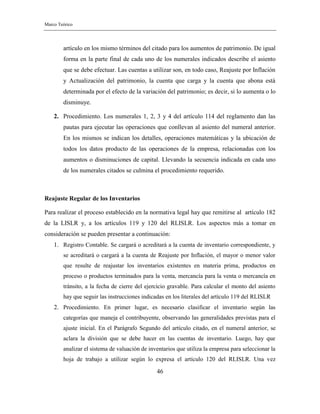 Marco Teórico
46
artículo en los mismo términos del citado para los aumentos de patrimonio. De igual
forma en la parte final de cada uno de los numerales indicados describe el asiento
que se debe efectuar. Las cuentas a utilizar son, en todo caso, Reajuste por Inflación
y Actualización del patrimonio, la cuenta que carga y la cuenta que abona está
determinada por el efecto de la variación del patrimonio; es decir, si lo aumenta o lo
disminuye.
2. Procedimiento. Los numerales 1, 2, 3 y 4 del artículo 114 del reglamento dan las
pautas para ejecutar las operaciones que conllevan al asiento del numeral anterior.
En los mismos se indican los detalles, operaciones matemáticas y la ubicación de
todos los datos producto de las operaciones de la empresa, relacionadas con los
aumentos o disminuciones de capital. Llevando la secuencia indicada en cada uno
de los numerales citados se culmina el procedimiento requerido.
Reajuste Regular de los Inventarios
Para realizar el proceso establecido en la normativa legal hay que remitirse al artículo 182
de la LISLR y, a los artículos 119 y 120 del RLISLR. Los aspectos más a tomar en
consideración se pueden presentar a continuación:
1. Registro Contable. Se cargará o acreditará a la cuenta de inventario correspondiente, y
se acreditará o cargará a la cuenta de Reajuste por Inflación, el mayor o menor valor
que resulte de reajustar los inventarios existentes en materia prima, productos en
proceso o productos terminados para la venta, mercancía para la venta o mercancía en
tránsito, a la fecha de cierre del ejercicio gravable. Para calcular el monto del asiento
hay que seguir las instrucciones indicadas en los literales del artículo 119 del RLISLR
2. Procedimiento. En primer lugar, es necesario clasificar el inventario según las
categorías que maneja el contribuyente, observando las generalidades previstas para el
ajuste inicial. En el Parágrafo Segundo del artículo citado, en el numeral anterior, se
aclara la división que se debe hacer en las cuentas de inventario. Luego, hay que
analizar el sistema de valuación de inventarios que utiliza la empresa para seleccionar la
hoja de trabajo a utilizar según lo expresa el artículo 120 del RLISLR. Una vez
 