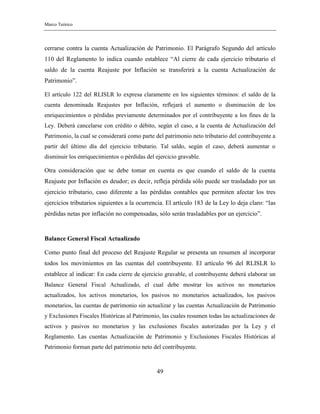 Marco Teórico
49
cerrarse contra la cuenta Actualización de Patrimonio. El Parágrafo Segundo del artículo
110 del Reglamento lo indica cuando establece “Al cierre de cada ejercicio tributario el
saldo de la cuenta Reajuste por Inflación se transferirá a la cuenta Actualización de
Patrimonio”.
El artículo 122 del RLISLR lo expresa claramente en los siguientes términos: el saldo de la
cuenta denominada Reajustes por Inflación, reflejará el aumento o disminución de los
enriquecimientos o pérdidas previamente determinados por el contribuyente a los fines de la
Ley. Deberá cancelarse con crédito o débito, según el caso, a la cuenta de Actualización del
Patrimonio, la cual se considerará como parte del patrimonio neto tributario del contribuyente a
partir del último día del ejercicio tributario. Tal saldo, según el caso, deberá aumentar o
disminuir los enriquecimientos o pérdidas del ejercicio gravable.
Otra consideración que se debe tomar en cuenta es que cuando el saldo de la cuenta
Reajuste por Inflación es deudor; es decir, refleja pérdida sólo puede ser trasladado por un
ejercicio tributario, caso diferente a las pérdidas contables que permiten afectar los tres
ejercicios tributarios siguientes a la ocurrencia. El artículo 183 de la Ley lo deja claro: “las
pérdidas netas por inflación no compensadas, sólo serán trasladables por un ejercicio”.
Balance General Fiscal Actualizado
Como punto final del proceso del Reajuste Regular se presenta un resumen al incorporar
todos los movimientos en las cuentas del contribuyente. El artículo 96 del RLISLR lo
establece al indicar: En cada cierre de ejercicio gravable, el contribuyente deberá elaborar un
Balance General Fiscal Actualizado, el cual debe mostrar los activos no monetarios
actualizados, los activos monetarios, los pasivos no monetarios actualizados, los pasivos
monetarios, las cuentas de patrimonio sin actualizar y las cuentas Actualización de Patrimonio
y Exclusiones Fiscales Históricas al Patrimonio, las cuales resumen todas las actualizaciones de
activos y pasivos no monetarios y las exclusiones fiscales autorizadas por la Ley y el
Reglamento. Las cuentas Actualización de Patrimonio y Exclusiones Fiscales Históricas al
Patrimonio forman parte del patrimonio neto del contribuyente.
 