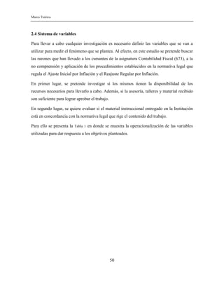 Marco Teórico
50
2.4 Sistema de variables
Para llevar a cabo cualquier investigación es necesario definir las variables que se van a
utilizar para medir el fenómeno que se plantea. Al efecto, en este estudio se pretende buscar
las razones que han llevado a los cursantes de la asignatura Contabilidad Fiscal (673), a la
no comprensión y aplicación de los procedimientos establecidos en la normativa legal que
regula el Ajuste Inicial por Inflación y el Reajuste Regular por Inflación.
En primer lugar, se pretende investigar si los mismos tienen la disponibilidad de los
recursos necesarios para llevarlo a cabo. Además, si la asesoría, talleres y material recibido
son suficiente para lograr aprobar el trabajo.
En segundo lugar, se quiere evaluar si el material instruccional entregado en la Institución
está en concordancia con la normativa legal que rige el contenido del trabajo.
Para ello se presenta la Tabla 1 en donde se muestra la operacionalización de las variables
utilizadas para dar respuesta a los objetivos planteados.
 