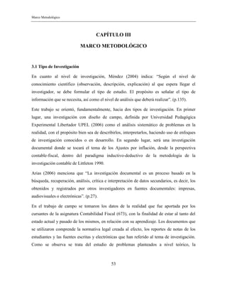 Marco Metodológico
53
CAPÍTULO III
MARCO METODOLÓGICO
3.1 Tipo de Investigación
En cuanto al nivel de investigación, Méndez (2004) indica: “Según el nivel de
conocimiento científico (observación, descripción, explicación) al que espera llegar el
investigador, se debe formular el tipo de estudio. El propósito es señalar el tipo de
información que se necesita, así como el nivel de análisis que deberá realizar”. (p.135).
Este trabajo se orientó, fundamentalmente, hacia dos tipos de investigación. En primer
lugar, una investigación con diseño de campo, definida por Universidad Pedagógica
Experimental Libertador UPEL (2006) como el análisis sistemático de problemas en la
realidad, con el propósito bien sea de describirlos, interpretarlos, haciendo uso de enfoques
de investigación conocidos o en desarrollo. En segundo lugar, será una investigación
documental donde se tocará el tema de los Ajustes por inflación, desde la perspectiva
contable-fiscal, dentro del paradigma inductivo-deductivo de la metodología de la
investigación contable de Littleton 1990.
Arias (2006) menciona que “La investigación documental es un proceso basado en la
búsqueda, recuperación, análisis, crítica e interpretación de datos secundarios, es decir, los
obtenidos y registrados por otros investigadores en fuentes documentales: impresas,
audiovisuales o electrónicas”. (p.27).
En el trabajo de campo se tomaron los datos de la realidad que fue aportada por los
cursantes de la asignatura Contabilidad Fiscal (673), con la finalidad de estar al tanto del
estado actual y pasado de los mismos, en relación con su aprendizaje. Los documentos que
se utilizaron comprende la normativa legal creada al efecto, los reportes de notas de los
estudiantes y las fuentes escritas y electrónicas que han referido al tema de investigación.
Como se observa se trata del estudio de problemas planteados a nivel teórico, la
 