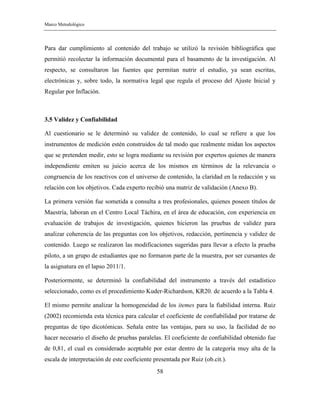 Marco Metodológico
58
Para dar cumplimiento al contenido del trabajo se utilizó la revisión bibliográfica que
permitió recolectar la información documental para el basamento de la investigación. Al
respecto, se consultaron las fuentes que permitan nutrir el estudio, ya sean escritas,
electrónicas y, sobre todo, la normativa legal que regula el proceso del Ajuste Inicial y
Regular por Inflación.
3.5 Validez y Confiabilidad
Al cuestionario se le determinó su validez de contenido, lo cual se refiere a que los
instrumentos de medición estén construidos de tal modo que realmente midan los aspectos
que se pretenden medir, esto se logra mediante su revisión por expertos quienes de manera
independiente emiten su juicio acerca de los mismos en términos de la relevancia o
congruencia de los reactivos con el universo de contenido, la claridad en la redacción y su
relación con los objetivos. Cada experto recibió una matriz de validación (Anexo B).
La primera versión fue sometida a consulta a tres profesionales, quienes poseen títulos de
Maestría, laboran en el Centro Local Táchira, en el área de educación, con experiencia en
evaluación de trabajos de investigación, quienes hicieron las pruebas de validez para
analizar coherencia de las preguntas con los objetivos, redacción, pertinencia y validez de
contenido. Luego se realizaron las modificaciones sugeridas para llevar a efecto la prueba
piloto, a un grupo de estudiantes que no formaron parte de la muestra, por ser cursantes de
la asignatura en el lapso 2011/1.
Posteriormente, se determinó la confiabilidad del instrumento a través del estadístico
seleccionado, como es el procedimiento Kuder-Richardson, KR20. de acuerdo a la Tabla 4.
El mismo permite analizar la homogeneidad de los itemes para la fiabilidad interna. Ruiz
(2002) recomienda esta técnica para calcular el coeficiente de confiabilidad por tratarse de
preguntas de tipo dicotómicas. Señala entre las ventajas, para su uso, la facilidad de no
hacer necesario el diseño de pruebas paralelas. El coeficiente de confiabilidad obtenido fue
de 0,81, el cual es considerado aceptable por estar dentro de la categoría muy alta de la
escala de interpretación de este coeficiente presentada por Ruiz (ob.cit.).
 