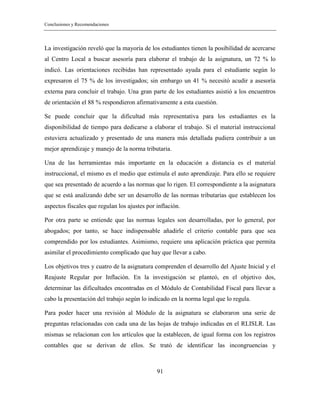 Conclusiones y Recomendaciones
91
La investigación reveló que la mayoría de los estudiantes tienen la posibilidad de acercarse
al Centro Local a buscar asesoría para elaborar el trabajo de la asignatura, un 72 % lo
indicó. Las orientaciones recibidas han representado ayuda para el estudiante según lo
expresaron el 75 % de los investigados; sin embargo un 41 % necesitó acudir a asesoría
externa para concluir el trabajo. Una gran parte de los estudiantes asistió a los encuentros
de orientación el 88 % respondieron afirmativamente a esta cuestión.
Se puede concluir que la dificultad más representativa para los estudiantes es la
disponibilidad de tiempo para dedicarse a elaborar el trabajo. Si el material instruccional
estuviera actualizado y presentado de una manera más detallada pudiera contribuir a un
mejor aprendizaje y manejo de la norma tributaria.
Una de las herramientas más importante en la educación a distancia es el material
instruccional, el mismo es el medio que estimula el auto aprendizaje. Para ello se requiere
que sea presentado de acuerdo a las normas que lo rigen. El correspondiente a la asignatura
que se está analizando debe ser un desarrollo de las normas tributarias que establecen los
aspectos fiscales que regulan los ajustes por inflación.
Por otra parte se entiende que las normas legales son desarrolladas, por lo general, por
abogados; por tanto, se hace indispensable añadirle el criterio contable para que sea
comprendido por los estudiantes. Asimismo, requiere una aplicación práctica que permita
asimilar el procedimiento complicado que hay que llevar a cabo.
Los objetivos tres y cuatro de la asignatura comprenden el desarrollo del Ajuste Inicial y el
Reajuste Regular por Inflación. En la investigación se planteó, en el objetivo dos,
determinar las dificultades encontradas en el Módulo de Contabilidad Fiscal para llevar a
cabo la presentación del trabajo según lo indicado en la norma legal que lo regula.
Para poder hacer una revisión al Módulo de la asignatura se elaboraron una serie de
preguntas relacionadas con cada una de las hojas de trabajo indicadas en el RLISLR. Las
mismas se relacionan con los artículos que la establecen, de igual forma con los registros
contables que se derivan de ellos. Se trató de identificar las incongruencias y
 
