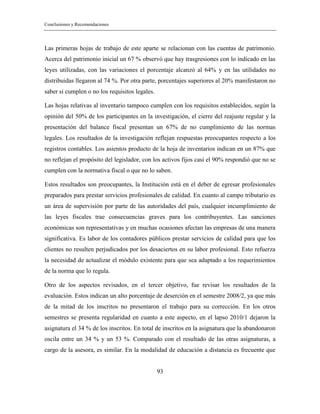 Conclusiones y Recomendaciones
93
Las primeras hojas de trabajo de este aparte se relacionan con las cuentas de patrimonio.
Acerca del patrimonio inicial un 67 % observó que hay trasgresiones con lo indicado en las
leyes utilizadas, con las variaciones el porcentaje alcanzó al 64% y en las utilidades no
distribuidas llegaron al 74 %. Por otra parte, porcentajes superiores al 20% manifestaron no
saber si cumplen o no los requisitos legales.
Las hojas relativas al inventario tampoco cumplen con los requisitos establecidos, según la
opinión del 50% de los participantes en la investigación, el cierre del reajuste regular y la
presentación del balance fiscal presentan un 67% de no cumplimiento de las normas
legales. Los resultados de la investigación reflejan respuestas preocupantes respecto a los
registros contables. Los asientos producto de la hoja de inventarios indican en un 87% que
no reflejan el propósito del legislador, con los activos fijos casi el 90% respondió que no se
cumplen con la normativa fiscal o que no lo saben.
Estos resultados son preocupantes, la Institución está en el deber de egresar profesionales
preparados para prestar servicios profesionales de calidad. En cuanto al campo tributario es
un área de supervisión por parte de las autoridades del país, cualquier incumplimiento de
las leyes fiscales trae consecuencias graves para los contribuyentes. Las sanciones
económicas son representativas y en muchas ocasiones afectan las empresas de una manera
significativa. Es labor de los contadores públicos prestar servicios de calidad para que los
clientes no resulten perjudicados por los desaciertos en su labor profesional. Esto refuerza
la necesidad de actualizar el módulo existente para que sea adaptado a los requerimientos
de la norma que lo regula.
Otro de los aspectos revisados, en el tercer objetivo, fue revisar los resultados de la
evaluación. Estos indican un alto porcentaje de deserción en el semestre 2008/2, ya que más
de la mitad de los inscritos no presentaron el trabajo para su corrección. En los otros
semestres se presenta regularidad en cuanto a este aspecto, en el lapso 2010/1 dejaron la
asignatura el 34 % de los inscritos. En total de inscritos en la asignatura que la abandonaron
oscila entre un 34 % y un 53 %. Comparado con el resultado de las otras asignaturas, a
cargo de la asesora, es similar. En la modalidad de educación a distancia es frecuente que
 