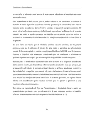 Conclusiones y Recomendaciones
96
presencial a la asignatura sino apoyar de una manera más directa al estudiante para que
aprenda haciendo.
Una herramienta de fácil acceso que se pudiera ofrecer a los estudiantes es colocar el
material de forma digital en los espacios virtuales que maneja la universidad, tanto a nivel
nacional como en cada uno de los Centros Locales. El desarrollo del procedimiento del
ajuste inicial y el reajuste regular por inflación está soportado en la elaboración de hojas de
cálculo; por tanto, se pueden presentar las plantillas necesarias que sirvan de modelo y
referencia al momento de abordar la solución del trabajo que comprende la evaluación de la
asignatura.
De esta forma se evitaría que el estudiante contrate servicios externos, por lo general
costosos, para que le elaboren el trabajo. De este modo se garantiza que el estudiante
maneje de forma apropiada el proceso complejo establecido en la LISLR y su Reglamento.
Aunque la dificultad más importante manifestada por los estudiantes es el tiempo se
pudieran logran acuerdos para que asistan según la disponibilidad de cada integrante.
Por otra parte se podría hacer recomendaciones a los asesores de la asignatura en cada uno
de los centros locales, en el sentido de colaborar con los estudiantes para que apliquen, en
el desarrollo del trabajo, la normativa fiscal vigente en el lapso académico respectivo,
haciendo énfasis en aquellos aspectos más relevantes, incluidos en el material instruccional,
que representan contradicciones a lo indicado en la norma legal utilizada. Para llevar a cabo
este proceso es indispensable estar actualizado en el tema; por tanto, se sugiere ofrecer
talleres del procedimiento para aquellos asesores que no ejerzan la profesión o que
requieran refrescar conocimientos.
Por último se recomienda al Área de Administración y Contaduría llevar a cabo los
procedimientos pertinentes para que el contenido de esta propuesta sustituya el módulo
ofrecido al estudiante cursante de la asignatura Contabilidad Fiscal (673).
 