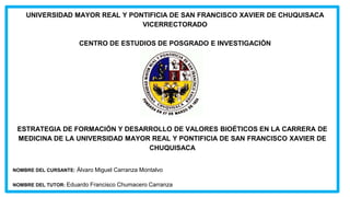 UNIVERSIDAD MAYOR REAL Y PONTIFICIA DE SAN FRANCISCO XAVIER DE CHUQUISACA
VICERRECTORADO
CENTRO DE ESTUDIOS DE POSGRADO E INVESTIGACIÓN
ESTRATEGIA DE FORMACIÓN Y DESARROLLO DE VALORES BIOÉTICOS EN LA CARRERA DE
MEDICINA DE LA UNIVERSIDAD MAYOR REAL Y PONTIFICIA DE SAN FRANCISCO XAVIER DE
CHUQUISACA
NOMBRE DEL CURSANTE: Álvaro Miguel Carranza Montalvo
NOMBRE DEL TUTOR: Eduardo Francisco Chumacero Carranza
 