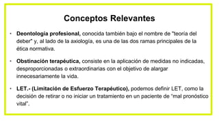 Conceptos Relevantes
• Deontología profesional, conocida también bajo el nombre de "teoría del
deber" y, al lado de la axiología, es una de las dos ramas principales de la
ética normativa.
• Obstinación terapéutica, consiste en la aplicación de medidas no indicadas,
desproporcionadas o extraordinarias con el objetivo de alargar
innecesariamente la vida.
• LET.- (Limitación de Esfuerzo Terapéutico), podemos definir LET, como la
decisión de retirar o no iniciar un tratamiento en un paciente de “mal pronóstico
vital”.
 