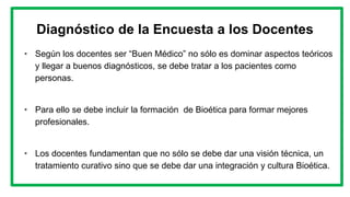 Diagnóstico de la Encuesta a los Docentes
• Según los docentes ser “Buen Médico” no sólo es dominar aspectos teóricos
y llegar a buenos diagnósticos, se debe tratar a los pacientes como
personas.
• Para ello se debe incluir la formación de Bioética para formar mejores
profesionales.
• Los docentes fundamentan que no sólo se debe dar una visión técnica, un
tratamiento curativo sino que se debe dar una integración y cultura Bioética.
 