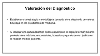 Valoración del Diagnóstico
• Establecer una estrategia metodológica centrada en el desarrollo de valores
bioéticos en los estudiantes de medicina.
• Al inculcar una cultura Bioética en los estudiantes se logrará formar mejores
profesionales médicos, responsables, honestos y que obren con justicia en
la relación médico paciente.
 
