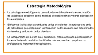 Estrategia Metodológica
• La estrategia metodológica se centra fundamentalmente en la estructuración
de la actividad educativa con la finalidad de desarrollar los valores bioéticos en
los estudiantes.
• El docente facilitará los aprendizajes de los estudiantes, integrando una serie
de actividades que contemplan la interacción de los alumnos con determinados
contenidos y en función de los objetivos.
• La incorporación de la ética en el currículum, estará orientada a desarrollar en
los estudiantes de medicina, habilidades que les permitan cumplir como
profesionales moralmente responsables.
 