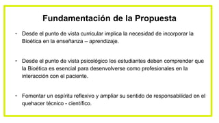 Fundamentación de la Propuesta
• Desde el punto de vista curricular implica la necesidad de incorporar la
Bioética en la enseñanza – aprendizaje.
• Desde el punto de vista psicológico los estudiantes deben comprender que
la Bioética es esencial para desenvolverse como profesionales en la
interacción con el paciente.
• Fomentar un espíritu reflexivo y ampliar su sentido de responsabilidad en el
quehacer técnico - científico.
 