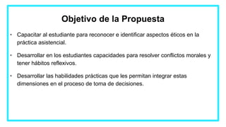Objetivo de la Propuesta
• Capacitar al estudiante para reconocer e identificar aspectos éticos en la
práctica asistencial.
• Desarrollar en los estudiantes capacidades para resolver conflictos morales y
tener hábitos reflexivos.
• Desarrollar las habilidades prácticas que les permitan integrar estas
dimensiones en el proceso de toma de decisiones.
 