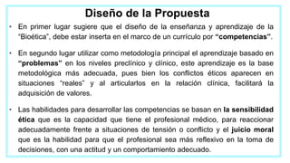 Diseño de la Propuesta
• En primer lugar sugiere que el diseño de la enseñanza y aprendizaje de la
“Bioética”, debe estar inserta en el marco de un currículo por “competencias”.
• En segundo lugar utilizar como metodología principal el aprendizaje basado en
“problemas” en los niveles preclínico y clínico, este aprendizaje es la base
metodológica más adecuada, pues bien los conflictos éticos aparecen en
situaciones “reales” y al articularlos en la relación clínica, facilitará la
adquisición de valores.
• Las habilidades para desarrollar las competencias se basan en la sensibilidad
ética que es la capacidad que tiene el profesional médico, para reaccionar
adecuadamente frente a situaciones de tensión o conflicto y el juicio moral
que es la habilidad para que el profesional sea más reflexivo en la toma de
decisiones, con una actitud y un comportamiento adecuado.
 