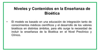 Niveles y Contenidos en la Enseñanza de
Bioética
• El modelo es basado en una educación de integración tanto de
conocimientos médicos científicos y el desarrollo de los valores
bioéticos en distintos ámbitos, para ello surge la necesidad de
incluir la enseñanza de la Bioética en el Nivel Preclínico y
Clínico.
 