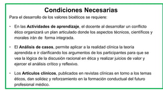 Condiciones Necesarias
Para el desarrollo de los valores bioéticos se requiere:
• En las Actividades de aprendizaje, el docente al desarrollar un conflicto
ético organizará un plan articulado donde los aspectos técnicos, científicos y
morales irán de forma integrada.
• El Análisis de casos, permite aplicar a la realidad clínica la teoría
aprendida e ir clarificando los argumentos de los participantes para que se
vea la lógica de la discusión racional en ética y realizar juicios de valor y
ejercer el análisis crítico y reflexivo.
• Los Artículos clínicos, publicados en revistas clínicas en torno a los temas
éticos, dan solidez y reforzamiento en la formación conductual del futuro
profesional médico.
 
